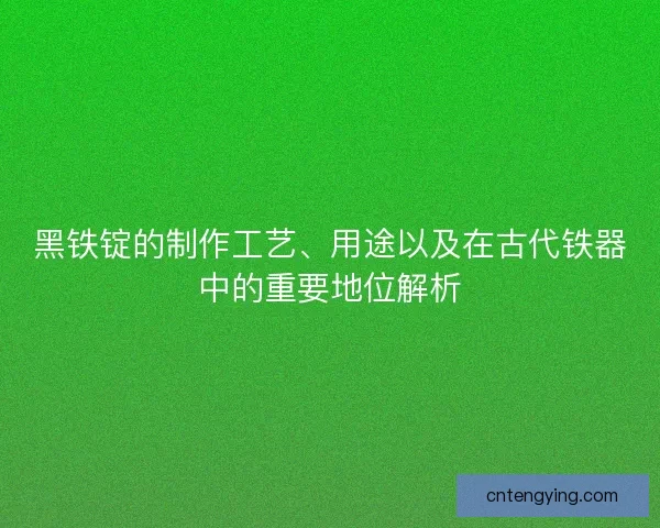 黑铁锭的制作工艺、用途以及在古代铁器中的重要地位解析