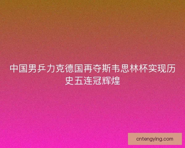 中国男乒力克德国再夺斯韦思林杯实现历史五连冠辉煌 中国男乒力克德国再夺斯韦思林杯实现历史五连冠辉煌