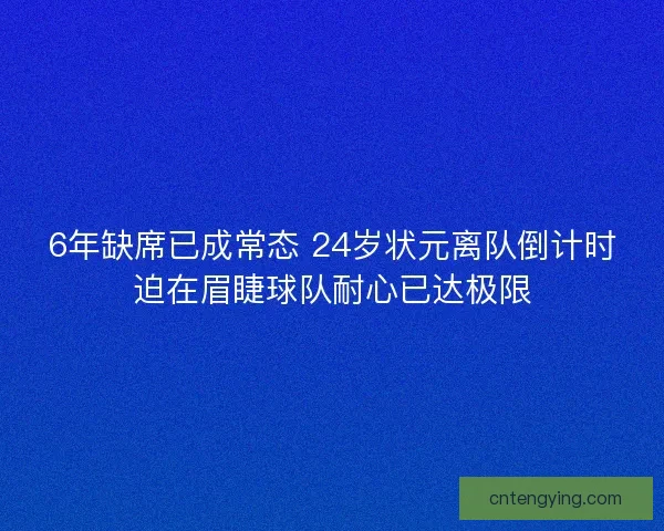 6年缺席已成常态 24岁状元离队倒计时迫在眉睫球队耐心已达极限