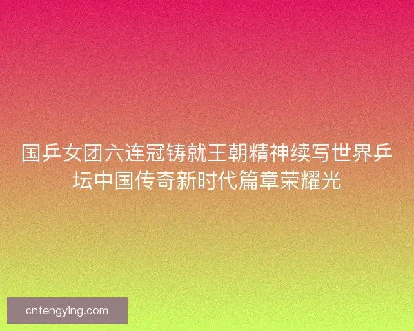 国乒女团六连冠铸就王朝精神续写世界乒坛中国传奇新时代篇章荣耀光