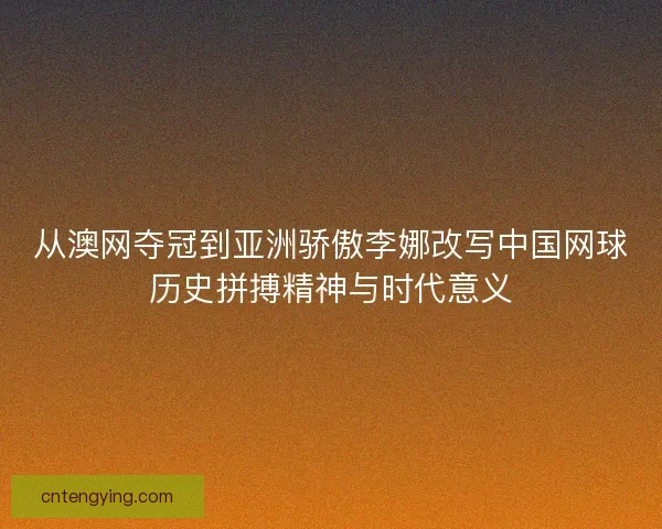 从澳网夺冠到亚洲骄傲李娜改写中国网球历史拼搏精神与时代意义