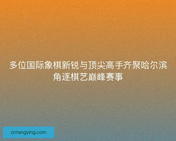 多位国际象棋新锐与顶尖高手齐聚哈尔滨角逐棋艺巅峰赛事 多位国际象棋新锐与顶尖高手齐聚哈尔滨角逐棋艺巅峰赛事