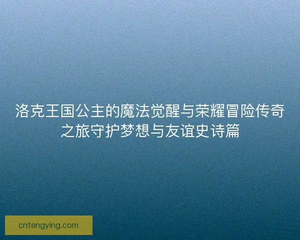 洛克王国公主的魔法觉醒与荣耀冒险传奇之旅守护梦想与友谊史诗篇