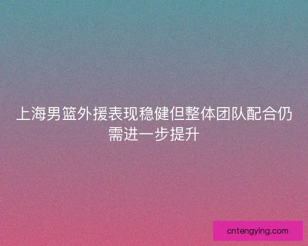 上海男篮外援表现稳健但整体团队配合仍需进一步提升