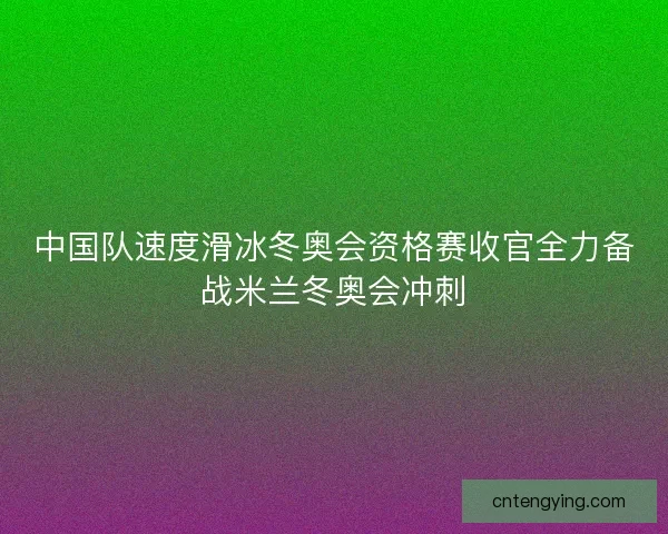 中国队速度滑冰冬奥会资格赛收官全力备战米兰冬奥会冲刺