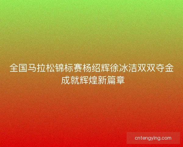 全国马拉松锦标赛杨绍辉徐冰洁双双夺金 成就辉煌新篇章