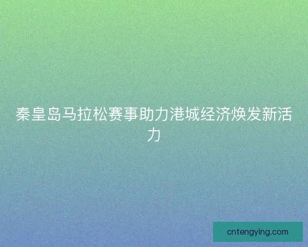 秦皇岛马拉松赛事助力港城经济焕发新活力 秦皇岛马拉松赛事助力港城经济焕发新活力