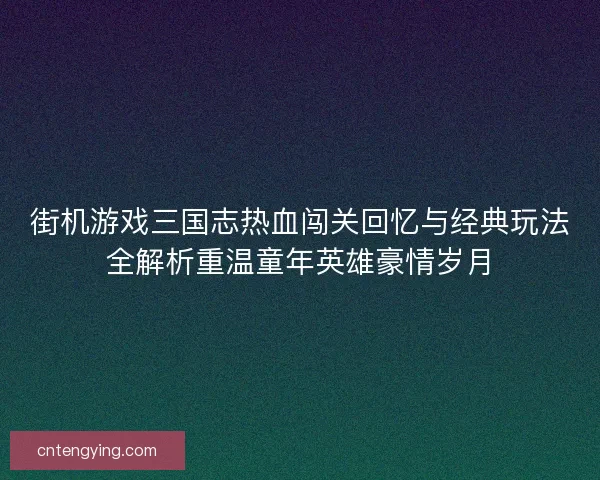街机游戏三国志热血闯关回忆与经典玩法全解析重温童年英雄豪情岁月