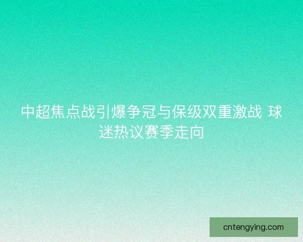中超焦点战引爆争冠与保级双重激战 球迷热议赛季走向