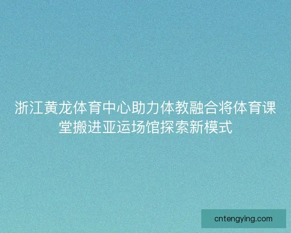 浙江黄龙体育中心助力体教融合将体育课堂搬进亚运场馆探索新模式 浙江黄龙体育中心助力体教融合将体育课堂搬进亚运场馆探索新模式