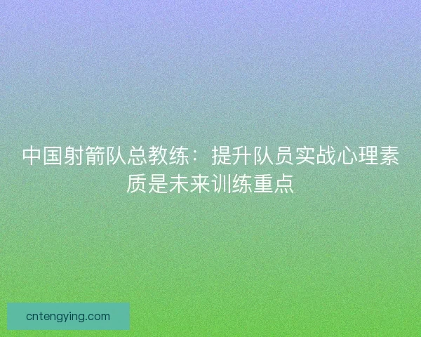中国射箭队总教练：提升队员实战心理素质是未来训练重点