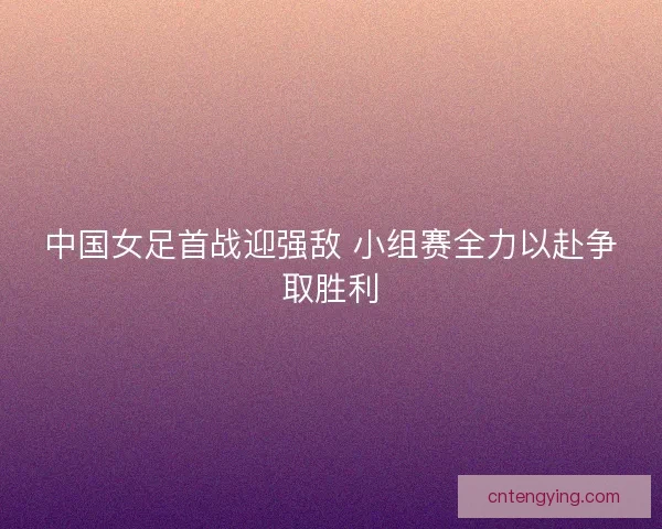 中国女足首战迎强敌 小组赛全力以赴争取胜利 中国女足首战迎强敌 小组赛全力以赴争取胜利