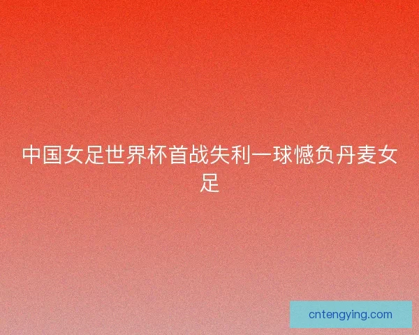中国女足世界杯首战失利一球憾负丹麦女足 中国女足世界杯首战失利一球憾负丹麦女足