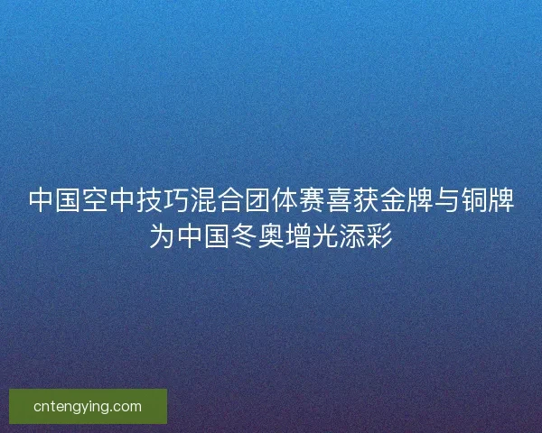 中国空中技巧混合团体赛喜获金牌与铜牌为中国冬奥增光添彩 中国空中技巧混合团体赛喜获金牌与铜牌为中国冬奥增光添彩