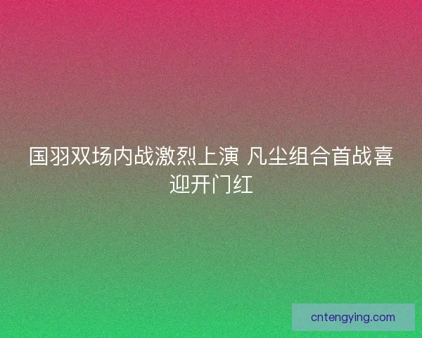 国羽双场内战激烈上演 凡尘组合首战喜迎开门红 国羽双场内战激烈上演 凡尘组合首战喜迎开门红