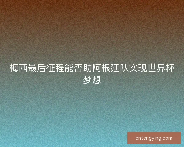 梅西最后征程能否助阿根廷队实现世界杯梦想