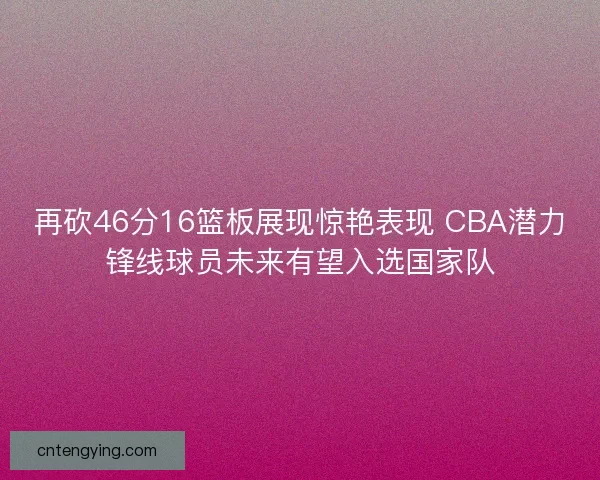 再砍46分16篮板展现惊艳表现 CBA潜力锋线球员未来有望入选国家队