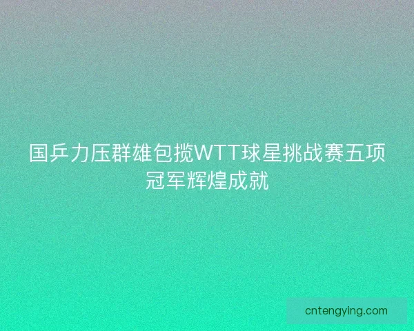 国乒力压群雄包揽WTT球星挑战赛五项冠军辉煌成就